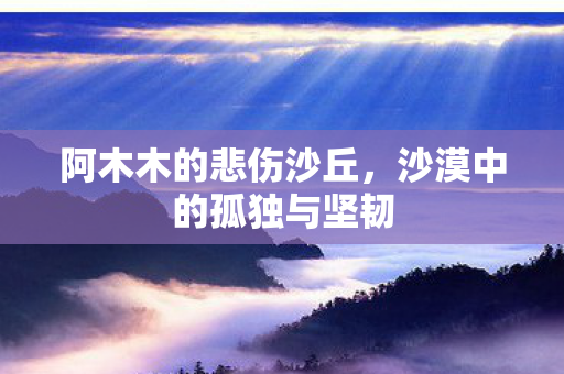阿木木的悲伤沙丘，沙漠中的孤独与坚韧