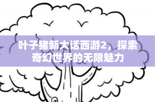 叶子猪新大话西游2，探索奇幻世界的无限魅力