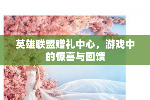 英雄联盟赠礼中心，游戏中的惊喜与回馈