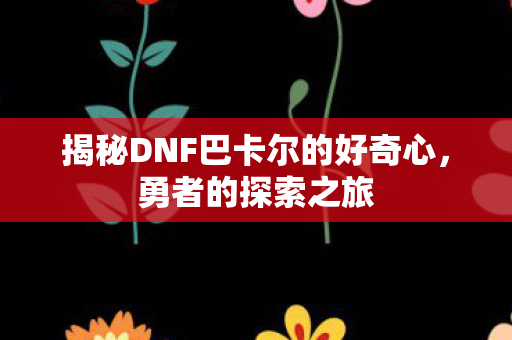 揭秘DNF巴卡尔的好奇心，勇者的探索之旅