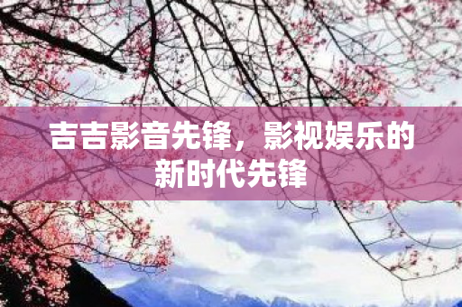吉吉影音先锋,影视娱乐的新时代先锋 吉吉影音先锋,影视娱乐的新时代先锋