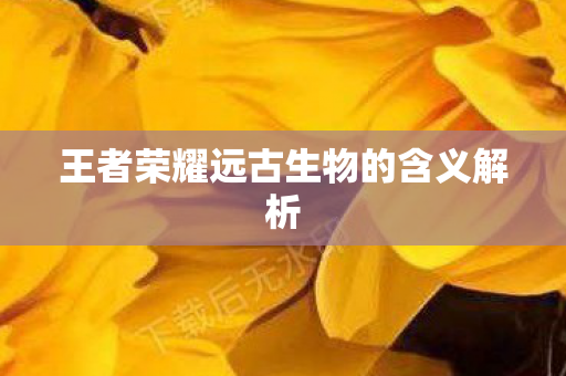 王者荣耀远古生物的含义解析 王者荣耀远古生物的含义解析