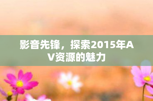 影音先锋，探索2015年AV资源的魅力