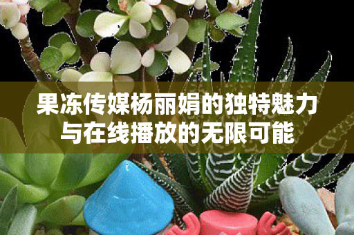 果冻传媒杨丽娟的独特魅力与在线播放的无限可能