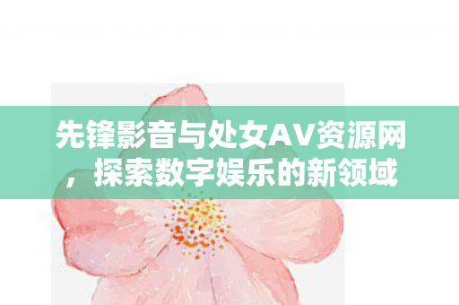 先锋影音与处女AV资源网，探索数字娱乐的新领域