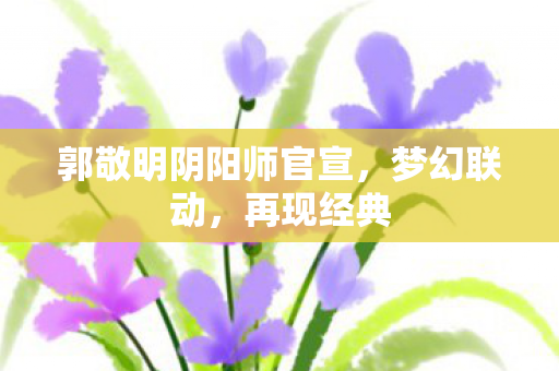郭敬明阴阳师官宣，梦幻联动，再现经典
