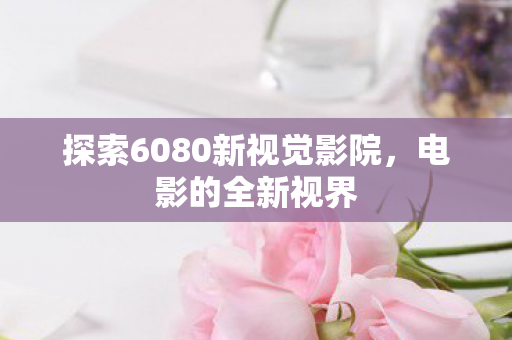 探索6080新视觉影院，电影的全新视界