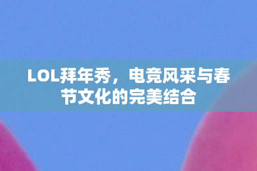 LOL拜年秀，电竞风采与春节文化的完美结合