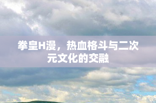 拳皇H漫，热血格斗与二次元文化的交融
