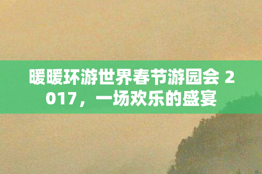 暖暖环游世界春节游园会 2017，一场欢乐的盛宴