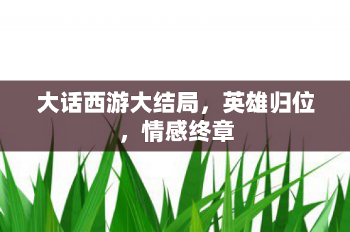 大话西游大结局，英雄归位，情感终章