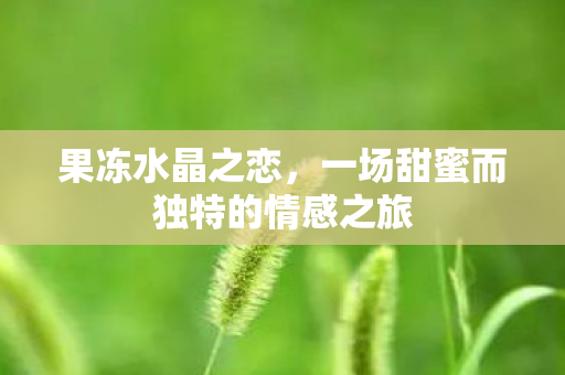 果冻水晶之恋，一场甜蜜而独特的情感之旅