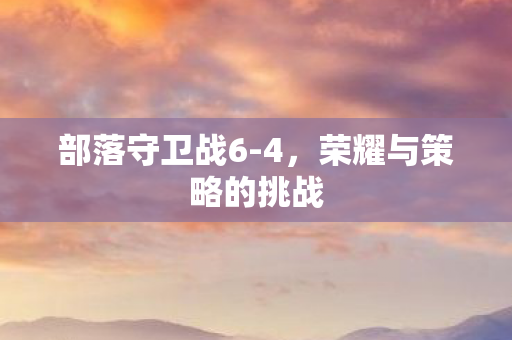 部落守卫战6-4，荣耀与策略的挑战