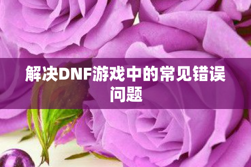 解决DNF游戏中的常见错误问题