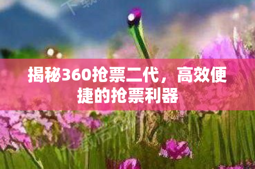 揭秘360抢票二代，高效便捷的抢票利器