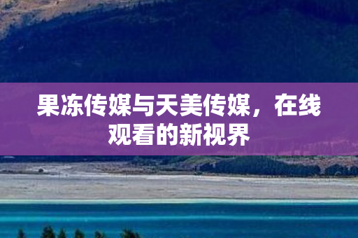 果冻传媒与天美传媒，在线观看的新视界