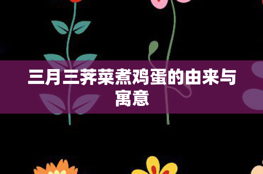三月三荠菜煮鸡蛋的由来与寓意