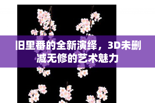 旧里番的全新演绎，3D未删减无修的艺术魅力