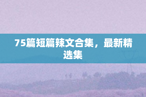 75篇短篇辣文合集，最新精选集