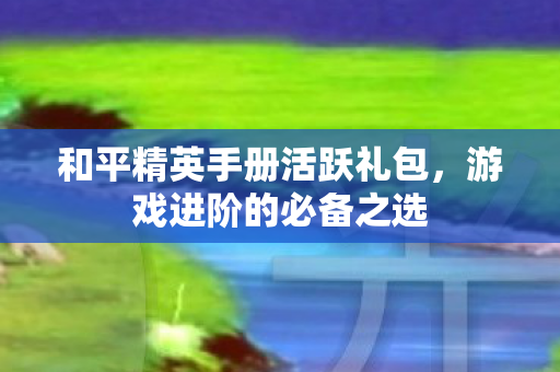 和平精英手册活跃礼包，游戏进阶的必备之选