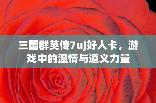 三国群英传7uj好人卡，游戏中的温情与道义力量