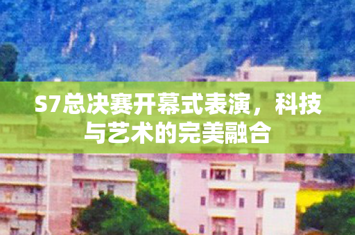 S7总决赛开幕式表演，科技与艺术的完美融合