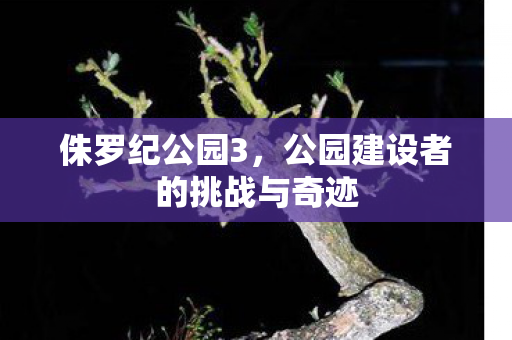 侏罗纪公园3，公园建设者的挑战与奇迹