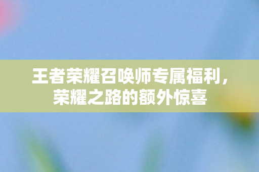 王者荣耀召唤师专属福利，荣耀之路的额外惊喜