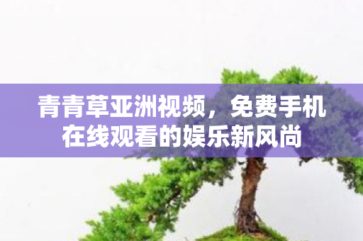 青青草亚洲视频，免费手机在线观看的娱乐新风尚
