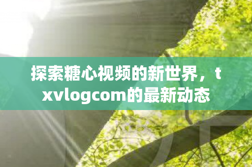 探索糖心视频的新世界，txvlogcom的最新动态