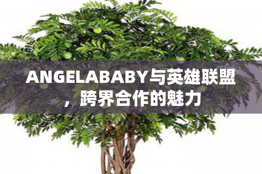 ANGELABABY与英雄联盟,跨界合作的魅力 ANGELABABY与英雄联盟,跨界合作的魅力