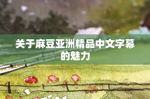 关于麻豆亚洲精品中文字幕的魅力