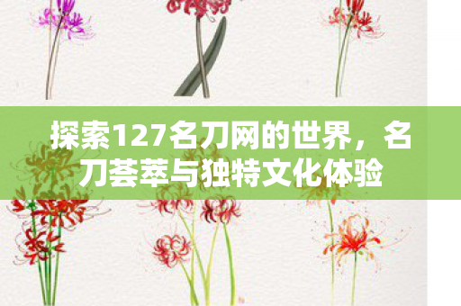 探索127名刀网的世界，名刀荟萃与独特文化体验