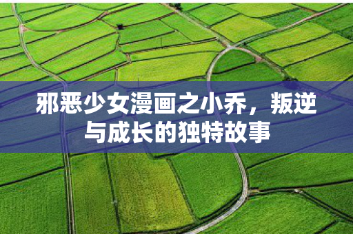 邪恶少女漫画之小乔，叛逆与成长的独特故事