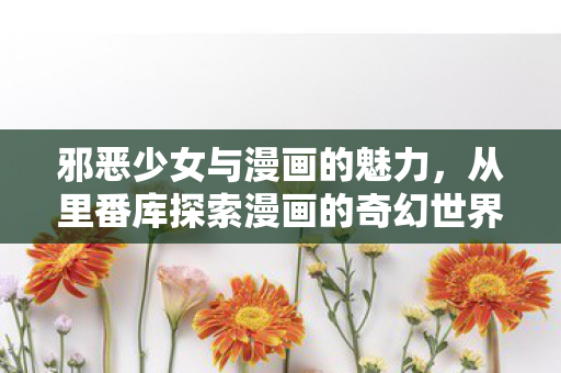 邪恶少女与漫画的魅力,从里番库探索漫画的奇幻世界 邪恶少女与漫画的魅力,从里番库探索漫画的奇幻世界