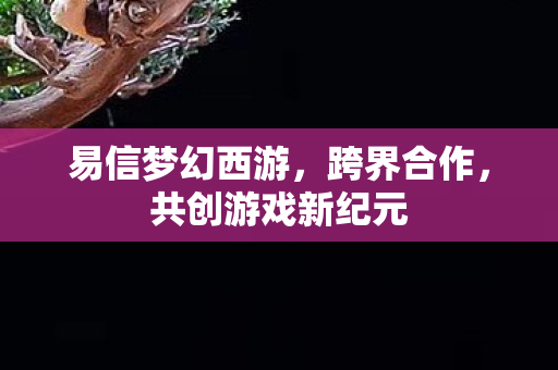 易信梦幻西游，跨界合作，共创游戏新纪元