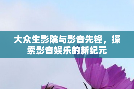 大众生影院与影音先锋，探索影音娱乐的新纪元