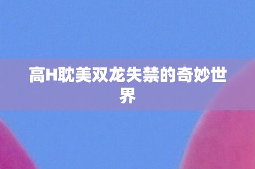 高H耽美双龙失禁的奇妙世界 高H耽美双龙失禁的奇妙世界