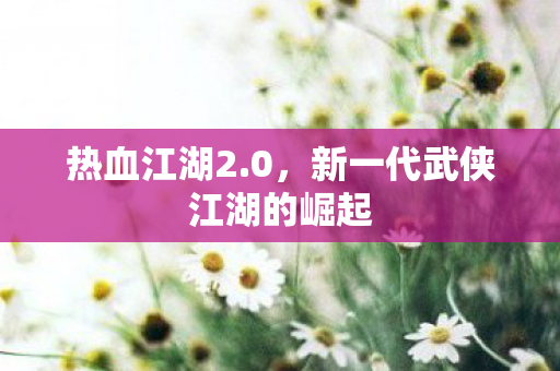热血江湖2.0，新一代武侠江湖的崛起