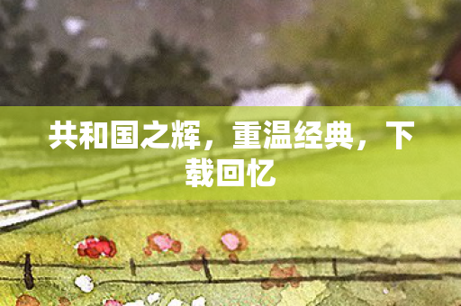 共和国之辉，重温经典，下载回忆