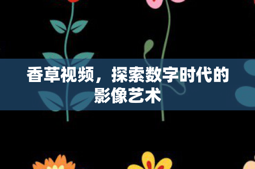 香草视频，探索数字时代的影像艺术