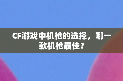 CF游戏中机枪的选择，哪一款机枪最佳？