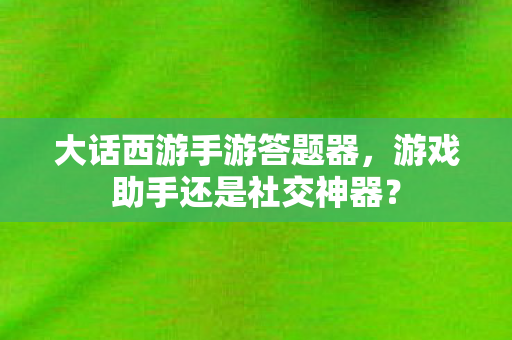 大话西游手游答题器，游戏助手还是社交神器？