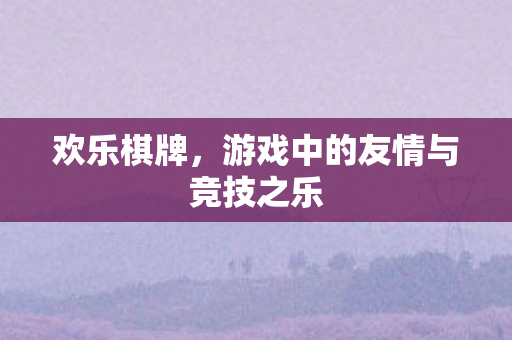 欢乐棋牌，游戏中的友情与竞技之乐