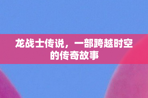 龙战士传说，一部跨越时空的传奇故事