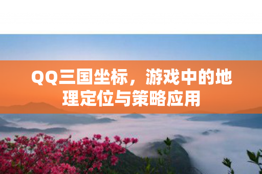 QQ三国坐标，游戏中的地理定位与策略应用