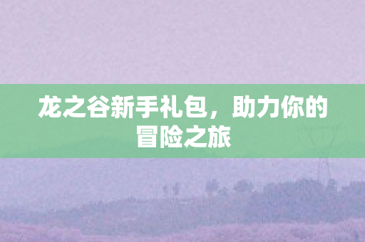 龙之谷新手礼包，助力你的冒险之旅