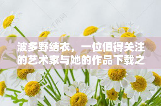 波多野结衣，一位值得关注的艺术家与她的作品下载之旅