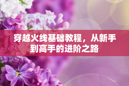 穿越火线基础教程，从新手到高手的进阶之路