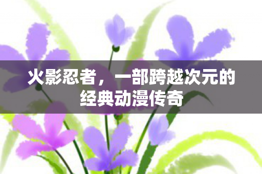 火影忍者，一部跨越次元的经典动漫传奇